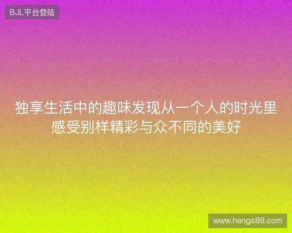 独享生活中的趣味发现从一个人的时光里感受别样精彩与众不同的美好