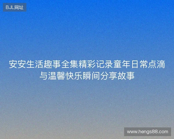 安安生活趣事全集精彩记录童年日常点滴与温馨快乐瞬间分享故事 安安生活趣事全集精彩记录童年日常点滴与温馨快乐瞬间分享故事